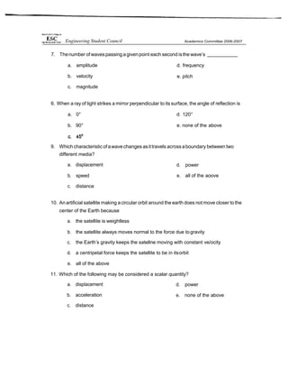 7. Thenumber of waves passing agivenpoint each second isthe wave’s
a. amplitude d. frequency
b. velocity
c. magnitude
e. pitch
6. When a ray of light strikes a mirror perpendicular to its surface, the angle of reflection is
a. 0° d. 120°
b. 90° e. none of the above
9. Which characteristicofawavechanges asittravels acrossaboundary between two
different media?
a. displacement
b. speed
c. distance
d. power
e. all of the aoove
10. Anartificial satellite making acircular orbit around the earth does not move closer to the
center of the Earth because
a. the satellite is weightless
b. the satellite always moves normal to the force due to gravity
c. the Earth’s gravity keeps the satellne moving with constant ve/ocity
d. a centripetal force keeps the satellite to be in itsorbit
e. all of the above
11. Which of the following may be considered a scalar quantity?
a. displacement
b. acceleration
c. distance
d. power
e. none of the above
Engineering Student Council
 