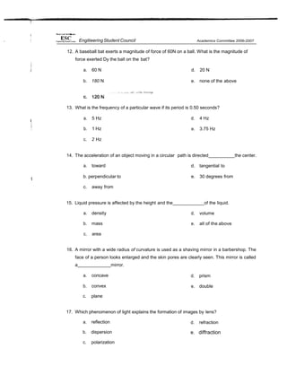 12. A baseball bat exerts a magnitude of force of 60N on a ball. What is the magnitude of
force exerted Dy the ball on the bat?
a. 60 N
b. 180 N
d. 20 N
e. none of the above
13. What is the frequency of a particular wave if its period is 0.50 seconds?
a. 5 Hz
b. 1 Hz
c. 2 Hz
d. 4 Hz
e. 3.75 Hz
14. The acceleration of an object moving in a circular path is directed the center.
a. toward
t
b. perpendicular to
c. away from
d. tangential to
e. 30 degrees from
15. Liquid pressure is affected by the height and the of the liquid.
a. density
b. mass
c. area
d. volume
e. all of the above
16. A mirror with a wide radius of curvature is used as a shaving mirror in a barbershop. The
face of a person looks enlarged and the skin pores are clearly seen. This mirror is called
a mirror.
a. concave
b. convex
c. plane
d. prism
e. double
17. Which phenomenon of light explains the formation of images by lens?
a. reflection
b. dispersion
c. polarization
d. refraction
e. diffraction
EngitieeringStudent Council
 