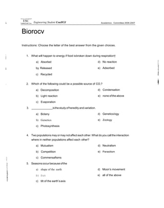 !Jniwrsry of the PfifippiW
ESC Engineering Student CouHCil
Biorocv
Academics . Committee 2006-2007
Instructions: Choose the letter of the best answer from the given choices.
1. What will happen to energy if food isbroken down during respiration†
a) Absorbed
by Released
c) Recycled
d) No reaction
e) Adsorbed
2. Which of the following could be a possible source of CO,?
a) Decomposition
b) Light reaction
c) Evaporation
3. isthestudy ofheredity and variation.
a) Botany
b) Genetics
c) Photosynthesis
d) Condensation
e) none of the above
d) Genetico/ogy
e) Zoology
4. Two populations may ormay not affect each other. What do you call theinteraction
where in neither populations affect each other?
a) Mutualism
b) Competition
c) Commensafisms
5. Seasonsoccurbecauseofthe
a) shape of the earth
b) Sun
c) tilt of the earth’saxis
d) Neutralism
e) Parasitism
d) Moon’s movement
e) all of the above
 