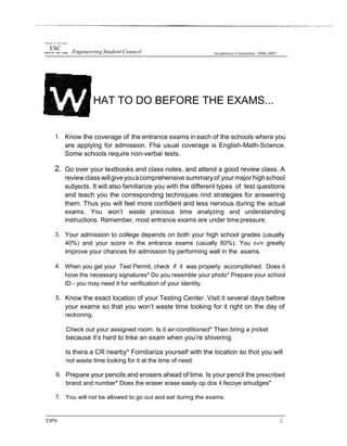 tlnwersây of I'›e Pfi ppam
ESC
Engineering Student Council Academics Committee 2006-2007
HAT TO DO BEFORE THE EXAMS...
1. Know the coverage of the entrance exams in each of the schools whera you
are applying for admission. Fha usual coverage is English-Math-Science.
Some schools require non-verbal tests.
2. Go over your textbooks and class notes, and attend a good review class. A
reviewclass willgiveyouacomprehensive summaryof yourmajorhighschool
subjects. It will also familiarize you with the different types of test questions
and teach you the corresponding techniques nnd strategies for answering
them. Thus you will feel more confident and less nervous during the actual
exams. You won’t waste precious time analyzing and understanding
instructions. Remember, most entrance exams are under time pressure.
3. Your admission to college depends on both your high school grades (usually
40%) and your score in the entrance exams (usually 60%). You c«n greatly
improve your chances for admission by performing wall in the axams.
4. When you get your Test Permit, check if it was properly accomplished. Does it
hove the necessary signatures* Do you resemble your photo* Prepare your school
ID - you may need it for verification of your identity.
5. Know the exact location of your Testing Center. Visit it several days before
your exams so that you won’t waste time looking for it right on the day of
reckoning.
Check out your assigned room. Is it air-conditioned* Then bring a jncket
because it‘s hard to tnke an exam when you‘re shivering.
Is thera a CR nearby* Fomiliariza yourself with the location so thot you will
not waste time looking for it at the time of need.
6. Prepare your pencils and erosers ahead of time. Is your pencil the prescribed
brand and number* Does the eraser erase easily op dos it fecoye smudges*
7. You will not be allowed to go out aod eat during the exams.
TIPS 2
 