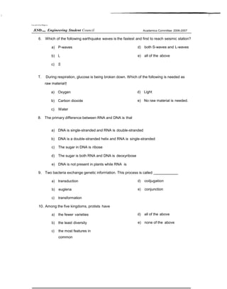 Um ers9 of he Ptlippi es
.ESD.„, Engineering Student Council Academics Committee 2006-2007
6. Which of the following earthquake waves is the fastest and first to reach seismic station?
a) P-waves
b) L
c) S
d) both S-waves and L-waves
e) all of the above
T. During respiration, glucose is being broken down. Which of the following is needed as
raw material†
a) Oxygen
b) Carbon dioxide
c) Water
8. The primary difference between RNA and DNA is that
d) Light
e) No raw material is needed.
a) DNA is single-stranded and RNA is double-stranded
b) DNA is a double-stranded helix and RNA is single-stranded
c) The sugar in DNA is ribose
d) The sugar is both RNA and DNA is deoxyribose
e) DNA is not present in plants while RNA is
9. Two bacteria exchange genetic inforrriation. This process is called
a) transduction
b) euglena
c) transformation
10. Among the five kingdoms, protists have
a) the fewer varieties
b) the least diversity
c) the most features in
common
d) coiljugation
e) conjunction
d) all of the above
e) none of the above
 