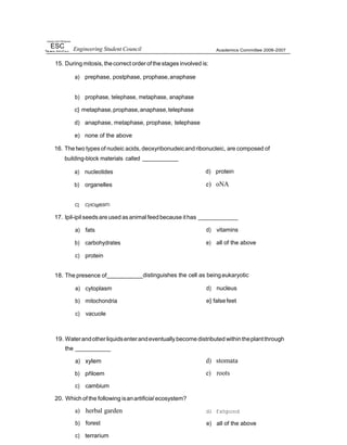 riiyrsdy of tfir Pfiihppnes
ESC Engineering Student Council
15. During mitosis, thecorrect order ofthestages involved is:
a) prephase, postphase, prophase,anaphase
Academics Committee 2006-2007
b) prophase, telephase, metaphase, anaphase
c} metaphase,prophase,anaphase,telephase
d) anaphase, metaphase, prophase, telephase
e) none of the above
16. The two types of nudeic acids, deoxyribonudeicand ribonucleic, are composed of
building-block materials called
a) nucleotides
b) organelles
d) protein
e) oNA
C] C}/tO|glBSfTl
17. lpil-ipil seedsareused asanimal feedbecause ithas
a) fats
b) carbohydrates
c) protein
d) vitamins
e) all of the above
18. The presence of distinguishes the cell as being eukaryotic
a) cytoplasm
b) mitochondria
c) vacuole
d) nucleus
e} falsefeet
19. Waterandotherliquidsenterandeventuallybecome distributed withintheplantthrough
the
a) xylem
b) pñloem
c) cambium
20. Which of the following isanartificial ecosystem?
a) herbal garden
b) forest
c) terrarium
d) stomata
e) roots
d) fshpond
e) all of the above
 