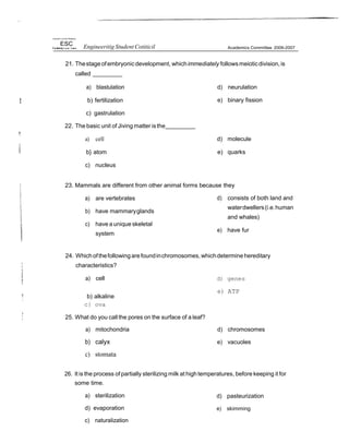 IJniwrsX y of Ihe Phiéqiors
ESC Engineeritig Student Cotiticil Academics Committee 2006-2007
21. Thestage ofembryonicdevelopment, whichimmediately followsmeioticdivision,is
called
a) blastulation
b) fertilization
c) gastrulation
22. The basic unit of Jiving matter isthe
a) cell
b} atom
c) nucleus
d) neurulation
e) binary fission
d) molecule
e) quarks
23. Mammals are different from other animal forms because they
a) are vertebrates
b) have mammaryglands
c) have a unique skeletal
system
d) consists of both land and
waterdwellers(i.e.human
and whales)
e) have fur
24. Whichofthefollowingarefoundinchromosomes, whichdetermine hereditary
characteristics?
a) cell
b) alkaline
c} ova
25. What do you call the pores on the surface of a leaf?
a) mitochondria
b) calyx
c) stomata
d) genes
e) ATP
d) chromosomes
e) vacuoles
26. It is the process of partially sterilizing milk at high temperatures, before keeping it for
some time.
a) sterilization
d) evaporation
c) naturalization
d) pasteurization
e) skimming
 