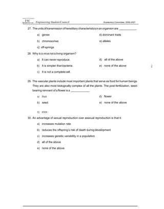 tJaiversiy of Um Pt ipp'ries
ESC Engineering Student Council Academics Committee 2006-2007
27. Theunitsoftransmission ofhereditary characteristicsinanorganism are
a) genes d) dominant traits
b) chromosomes
c} off-springs
28. Why is a virus not a living organism?
a) It can never reproduce.
b) It is simpler thanbacteria.
c) It is not a completecell.
e) alleles
d) all of the above
e) none of the above
29. The vascular plants include most important plants that serve as food for human beings.
They are also most biologically complex of all the plants. The post-fertilization, seed-
bearing remnant of a flower isa
a) fruit
b) seed
d) flower
e) none of the above
C] £OOt
30. An advantage of sexual reproduction over asexual reproduction is that it:
a) increases mutation rate
b) reduces the offspring’s risk of death during development
c) increases genetic variability in a population
d) all of the above
e) none of the above
 