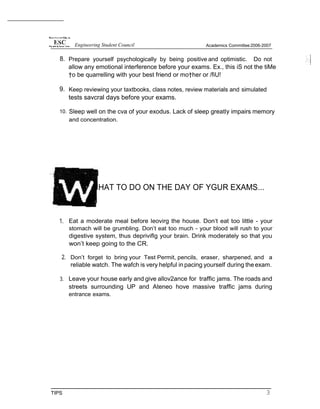 8. Prepare yourself psychologically by being positive and optimistic. Do not
allow any emotional interference before your exams. Ex., this iS not the tiMe
†o be quarrelling with your best friend or mo†her or /fiU!
9. Keep reviewing your taxtbooks, class notes, review materials and simulated
tests savcral days before your exams.
10. Sleep well on the cva of your exodus. Lack of sleep greatly impairs memory
and concentration.
HAT TO DO ON THE DAY OF YGUR EXAMS...
1. Eat a moderate meal before leovirg the house. Don‘t eat too little - your
stomach will be grumbling. Don’t eat too much - your blood will rush to your
digestive system, thus depriviflg your brain. Drink moderately so that you
won’t keep going to the CR.
2. Don’t forget to bring your Test Permit, pencils, eraser, sharpened, and a
reliable watch. The wafch is very helpful in pacing yourself during the exam.
3. Leave your house early and give allov2ance for traffic jams. The roads and
streets surrounding UP and Ateneo hove massive traffic jams during
entrance exams.
TIPS 3
Engineering Student Council Academics Committee2006-2007
 