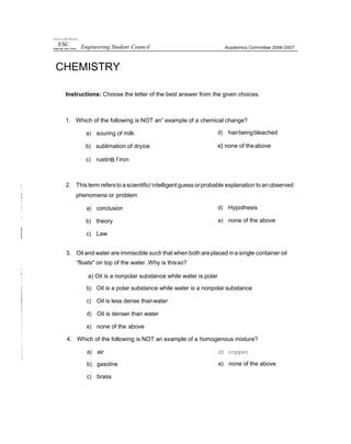 1fni•e•s in of the Ph'Jp prys
ESC Engineering Student Council
CHEMISTRY
Academics Committee 2006-2007
Instructions: Choose the letter of the best answer from the given choices.
1. Which of the following is NOT an” example of a chemical change?
a) souring of milk
b) sublimation of dryice
c) rustinB f iron
d) hairbeingbleached
e} none of theabove
2. Thisterm referstoascientific/ intelligent guess orprobable explanation to anobserved
phenomena or problem
a) conclusion
b) theory
c) Law
d) Hypothesis
e) none of the above
3. Oil and water are immiscible sucti that when both areplaced ina single container oil
“floats" on top of the water. Why is thisso?
a) Oil is a nonpolar substance while water is polar
b) Oil is a polar substance while water is a nonpolar substance
c) Oil is less dense thanwater
d) Oil is denser than water
e) none of the above
4. Which of the following is NOT an example of a homogenous mixture?
a) air
b) gasoline
c) brass
d) copper
e) none of the above
 