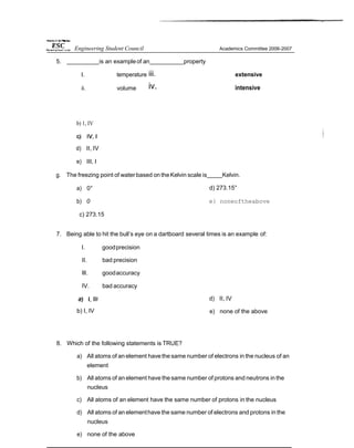 5. is an exampleof an property
I. temperature
ii. volume
iii.
iv.
extensive
intensive
b) 1, IV
d) II, IV
e) III, I
g. The freezing point of water based on the Kelvin scale is Kelvin.
a) 0°
b) 0
c) 273.15
d) 273.15°
e} noneoftheabove
7. Being able to hit the bull’s eye on a dartboard several times is an example of:
I. goodprecision
II. bad precision
Ill. goodaccuracy
IV. bad accuracy
b) I, IV
d) II, IV
e) none of the above
8. Which of the following statements is TRUE?
a) All atoms of an element havethe same number of electrons in the nucleus of an
element
b) All atoms of an element have the same number of protons and neutrons in the
nucleus
c) All atoms of an element have the same number of protons in the nucleus
d) All atoms of an elementhave the same number of electrons and protons in the
nucleus
e) none of the above
Engineering Student Council Academics Committee 2006-2007
 