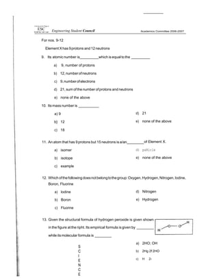 t1ai•ersp pt the P@pp in
ESC Engineering Student Council
For nos. 9-12
Element Xhas9protons and12neutrons
Academics Committee 2006-2007
9. Its atomicnumber is which isequal tothe
a) 9, number of protons
b) 12,numberofneutrons
c) 9,numberofelectrons
d) 21, sum ofthenumber ofprotons andneutrons
e) none of the above
10. Itsmass number is
a) 9
b} 12
c) 18
d) 21
e) none of the above
11. An atom that has 9protons but 15 neutrons is a/an of Element X.
a) isomer
b) isotope
c) example
d) paRicle
e) none of the above
12. Whichofthefollowingdoesnotbelongtothegroup:Oxygen,Hydrogen,Nitrogen,Iodine,
Boron, Fluorine
a) Iodine
b) Boron
c) Fluorine
d) Nitrogen
e) Hydrogen
13. Given the structural formula of hydrogen peroxide is given shown
in the figure at the ripht. Its empirical formula isgiven by
while itsmolecular formula is
S
C
I
E
N
C
E
a) 2HO; OH
b) 2Hg 2f 2HO
c) H 2›
 