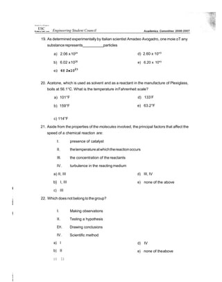 19. As determined experimentally by Italian scientist Amadeo Avogadro, one moie oT any
substancerepresents particles
a) 2.06 x102
*
b) 6.02 x1026
c) 6@ 2x1023
d) 2.60 x 10*3
e) 6.20 x 10*3
20. Acetone, which is used as solvent and as a reactant in the manufacture of Plexiglass,
boils at 56.1°C. What is the temperature inFahrenheit scale?
a) 101°F
b) 159°F
d) 133’F
e) 63.2°F
c) 114°F
21. Aside from the properties of the molecules involved, the principal factors that affect the
speed of a chemical reaction are:
I. presence of catalyst
II. thetemperatureatwhichthereactionoccurs
Ill. the concentration of the reactants
IV. turbulence in the reacting medium
a) II, III
b} I, III
c) III
22. Which does not belong tothegroup?
d) III, IV
e) none of the above
I.
II.
EH.
IV.
Making observations
Testing a hypothesis
Drawing conclusions
Scientific method
a) I
b) II
d)
e)
IV
none of theabove
c) 1)
0uiarsâ t o! t t Ph ippr›es
ESC Engineering Student Council
 