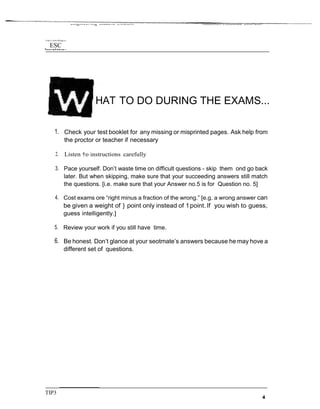 Unit'y of the PhTppr›es
ESC
Etigineering Student Council Academics Committee 2006-2007
TO DO DURING THE EXAMS...
1. Check your test booklet for any missing or misprinted pages. Ask help from
the proctor or teacher if necessary
2. Listen †o instructions carefully
3. Pace yourself. Don’t waste time on difficult questions - skip them ond go back
later. But when skipping, make sure that your succeeding answers still match
the questions. [i.e. make sure that your Answer no.5 is for Question no. 5]
4. Cost exams ore “right minus a fraction of the wrong.” [e.g. a wrong answer can
be given a weight of } point only instead of 1point. If you wish to guess,
guess intelligently.]
5. Review your work if you still have time.
6. Be honest. Don’t glance at your seotmate’s answers because he may hove a
different set of questions.
TIP3
 