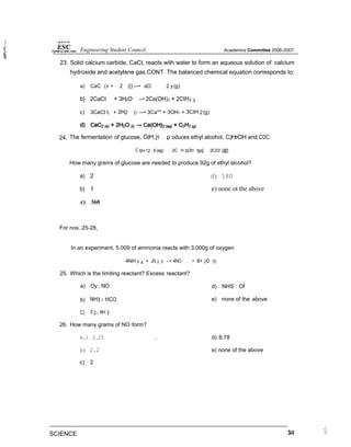 23. Solid calcium carbide, CaCt, reacts with water to form an aqueous solution of calcium
hydroxide and acetylene gas CONT. The balanced chemical equation corresponds to:
a) CaC (» + 2 (|) —• aO 2 y(g)
b} 2CaCt + 3H2O —• 2Ca(OH)2 + 2CtH2t 9
c) 3CaCt t, + 2H2 (› —• 3Ca** + 3OH- + 3CtH 2(g)
24. The fermentation of glucose, C6H.2o . p oduces ethyl alcohol, C2HmOH and COC:
C 6H 12 6 (ag) 2C H SOH tgq] 2CO/ (@]
How many grams of glucose are needed to produce 92g of ethyl alcohol?
a) 2
b) 1
c) 360
For nos. 25-28,
d) 180
e) none ot the above
In an experiment, 5.009 of ammonia reacts with 3.000g of oxygen
4NH 3/ 8 + J0 2 y —• 4NO , + 6H 2O /y)
25. Which is the limiting reactant? Excess reactant?
a) Oy ; NO
b) NH3 › HCO
C) 0 2 › NH 3
26. How many grams of NO form?
e.) 2.25
b) 2.2
c) 2
d) NHS : Of
e) none of the above
. d) 8.78
e) none of the above
Engineering Student Council Academics Committee 2006-20D7
SCIENCE
 