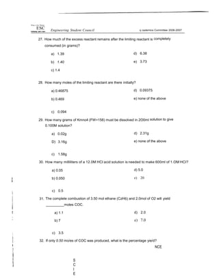 Whey ct lhv Philips
ESC Engineering Student Council q cademics Committee 2006-2007
27. How much of the excess reactant remains after the limiting reactant is completely
consumed (in grams)?
a) 1.39
b) 1.40
c) 1.4
d) 6.38
e) 3.73
28. How many moles of the limiting reactant are there initially?
a) 0.46875
b) 0.469
d) 0.09375
e) none of the above
c) 0.094
29. How many grams of Kmno4 (FW=158) must be dissolved in 2O0ml solution to give
0.100M solution?
a) 0.02g
D) 3.16g
d) 2.31g
e) none of the above
c) 1.58g
30. How many milliliters of a 12.0M HCI acid solution is needed to make 600ml of 1.OM HCI?
a) 0.05
b) 0.050
d) 5.0
e) 20
c) 0.5
31. The complete combustion of 3.50 mol ethane (CzH6) and 2.0mol of O2 will yield
moles COC.
a) 1.1
b) 7
d) 2.0
e) 7.0
c) 3.5
32. If only 0.50 mo/es of COC was produced, what is the percentage yie/d?
S
C
I
E
NCE
 