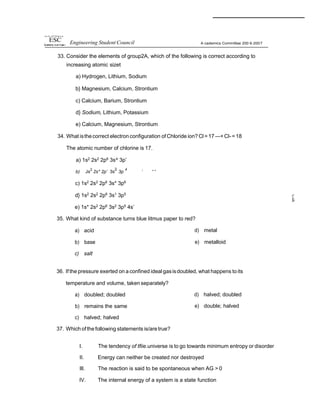 m•s 4y of H Pt•tip Can
ESC Engineering Student Council A cademics Committee 200 6-2007
33. Consider the elements of group2A, which of the following is correct according to
increasing atomic sizet
a) Hydrogen, Lithium, Sodium
b} Magnesium, Calcium, Strontium
c) Calcium, Barium, Strontium
d} Sodium, Lithium, Potassium
e) Calcium, Magnesium, Strontium
34. What isthecorrect electron configuration of Chloride ion? Cl=17 —+ Cl-=18
The atomic number of chlorine is 17.
a) 1s2
2s2
2p6
3s^ 3p’
b) Js
2
2s* 2p’ 3s
2
3p
4
’ “ “
c) 1s2 2s2 2p6 3s* 3p6
d} 1s2
2s2
2p6
3s1
3p5
e) 1s* 2s2
2p6
3s2
3p5
4s’
35. What kind of substance turns blue litmus paper to red?
a) acid
b) base
c) salt
d) metal
e) metalloid
36. If the pressure exerted on a confined ideal gasisdoubled, what happens to its
temperature and volume, taken separately?
a) doubled; doubled
b) remains the same
c) halved; halved
37. Which ofthe following statements is/aretrue?
d) halved; doubled
e) double; halved
I. The tendency of tfiie.universe is to go towards minimum entropy or disorder
II. Energy can neither be created nor destroyed
Ill. The reaction is said to be spontaneous when AG > 0
IV. The internal energy of a system is a state function
 