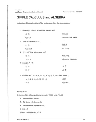 hearsay ct iht Phitippnes
ESC Engineering Student Council Academics Committee 2006-2007
SIMPLE CALCULUS and ALGEBRA
Instructions: Choose the letter of the best answer from the given choices.
1. Given h(x) = Jt4-J). What is the domain ofh?
a) R
b) (-2,2]
2. What is the range of h?
a) R
b) [-2,01
3. f(x) = |x|. What is the range ofx?
a) R
b) [- , 0]
4. lim,es (3x-7} = ?
a) 8
b) 7
c) (2,-2)
d) none of the above
c) [0,2]
d) (-2,Z)
c) [0, +••]
d) none of the above
› e
d) 5
5. Suppose A = ( 2, 4, 6, 8, 10, 12}, B = {1, 4, 9, 16}. Then A IB = ?
a) (1, 2, 4, 6, 8, 9, 10, 12, 16}
b) 0
c) (4}
d) {4,16}
For nos. 6-10
Oetermine If tñe following statements are (a) TRUE, or (b) FALSE.
6. if a<b and b<c, then a«c
7. if a<b and c<0, then ac<bc
8. if a<b and c<d, then a+c < b+d
9. /(5*) -- j5j
10 Ia/b| = |a|/|b| for all a,b C R
MATHEMATICS 37
 