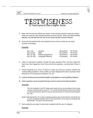 Engineering Student Council Academics Committee 2006-2007
10 Techi›iq‹ies to Get a Highei Score
i. Relax. Don’t be nervous. Before your exams, do this simple exercise to ease your tension:
Close your eyes for a few minutes and relax your face muscles. When your face muscles
relaxed, you will feel that the rest of your body will also become relaxed.
Know the time allotment for each segment of your exam so that you can pace
yourself accordingly.
Example:
Nos.1-60 --Science
Nos.61-t2O --Math
Nos.121-180 --Reading Comprehension
Nos.181-250 --Language Proficiency
--60 questions
--60 questions
--60questions
--70 questions
--50 minutes
--70 minutes
--45 minutes
--30 minutes
3. Listen to instructions carefully. Answer the easy questions first, and then tackle the
hard ones. Don‘t spend too much time on the hord questions - go back later if there.’s
time.
4. Check frequently (e.g. every 10 items) to make sure that your answer matches the
corresponding questions, more so after you have skipped some items. Example: Does
Ansu/er No.10 correspond to Question I"Jo. IO*
5. Look for shortcutsandavoidthelength computations insolving Mathproblems.
6. Some questions can be answered through common sense and mental calculation.
Example:
The 40 students in the PE class were mode to line up according to their class
numbers, and then told to count off °1-2°and divide themselves into two lines. All the
I’s were inthe firstline;allthe 2’s were inthe second line.In whichline wasStudent
No. 122*
Guide: Note that all the 1’S or odd-numbered students were in the first line, and all the 2’s
or even-numbered students were in the second line. So it’s easy to conclude that
Student Mo. 122 was in the second line.
Some questions are easier to solve when visualized with the use of a diagram.
Example:
TIPS 5
 