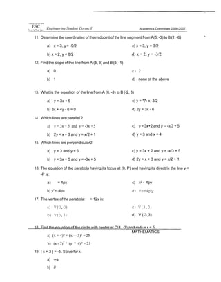11i•ers'ty of inc PNl. p••es
ESC Engineering Student Corrncil Academics Committee 2006-2007
11. Determine the coordinates of the midpoint of the line segment from A(5, -3) to B (1, -6) ”
a) x = 3, y= -9/2 c) x = 3, y = 3/2
b) x = 2, y = 8/2
12. Find the slope of the line from A (5, 3) and B (5, -1)
a) 0
b) 1
d) x = 2, y = -3/2
c) 2
d) none of the above
13. What is the equation of the line from A (6, -3) to B (-2, 3)
a) y = 3x + 6
b) 3x + 4y - 6 = 0
14. Which lines areparalIeI'2
a) y = 3x + 5 and y = -3x +5
b) 2y = x + 3 and y = x/2 + 1
15. Which lines are perpendicular2
a) y = 3 and y = 5
b) y = 3x + 5 and y = -3x + 5
c) y = *7‹ x -3/2
d) 2y = 3x - 6
c) y = 3x+2 and y -- -x/3 + 5
d} y = 3 and x = 4
c) y = 3x + 2 and y = -x/3 + 5
d} 2y = x + 3 and y = x/2 + 1
18. The equation of the parabola having its focus at (0, P) and having its directrix the line y =
-P is:
a) = 4px
b) y*= -4px
17. The vertex ofthe parabola: = 12x is:
a) V(O,O)
b) V(0,3)
c) x2
- 4py
d) V=-4py
c) V(3,0)
d) V (-3,3)
18. Find the equation of the circle with center at C(4, -3) and radius r = 5.
a) (x + 4)° + (x — 3)2
= 25
b) (x - 3)2
* (y * 4)* = 25
19. | x + 3 | = -5. Solve for x.
a) —a
b) 8
MATHEMATICS
 