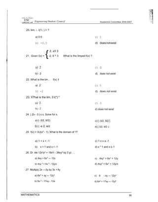 Is8t of ft e PhJâppaes
ESC Engineering Student Councif
b) - 2
24. | Zx - 3 | s s. Solve for x.
a) { -3/2, 9/2}
b) ( -s 2, e/z
25. f(x) = 3/J(x2 - 1). What is the domain of f?
Academics Committee 2006-2007
d) does not exist
c) [ -3/2, 9/2 ]
d) [ 3/2, 9/2 J
26. Di
27. Multiply 2x —3y by 3x +4y
a) 6x2
+ xy — 12y*
b) 6x 2
- 17xy - 12a
MATHEMATICS
c) 6 - xy — 12y*
d) 6x2
+ 17xy — 12y2
39
20. lim, ‹. I(1- ) = ?
a) 0.5 c) 0
b) -O.5 d) doesnotexist
2, xñ 3
21. Given I(x) = -2, X ^ 3 What is the limped f(x) ?
a) 2 c) 0
b) - 2 d} does not exist
22. What is the lim , f(x) †
a) 2 c) 0
h) -2 d) does not exist
23. V7hat is the lim, 3 I(*) *
a) 2 c) O
a) 1 > x > -1 c) 1 z x a -1
b) x > 1 and x < -1 d) x * 1 and x s-1
vide 12x3y4 + 18x4/ - 38xy3 by 3 y2 , ..
a) 4xy + 6x* — 12y
b) 4xy 2
+ 6x 2
- 12y/x
c) 4xy* + 6x* + 12y
d) 4xy2
+ 6x* + 12y/x
 