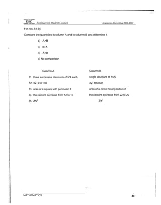 For nos. 51-55
Compare the quantities in column A and in column B and determine if
a) A>B
b) B>A
c) A=B
d} No comparison
Column A
51. three successive discounts of 5°4 each
52. 3x+23+100
53. araa of a square with perimeter 8
54. the percent decrease from 12 to 10
55.
Column B
single discount of 15%
3y+100000
area of a circle having radius 2
the percent decrease from 22 to 20
2/x*
Engineering Student Council Academics Committee 2006-2007
 