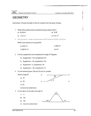 25*
GEOMETRY
Instructions: Choose the letter of the be t answer from the given choices.
1. What isthe surface area of a sphere having a radius of 2m?
a) 50.26 m2
b} 12.57 m2
d) 4.02 m
2
2. The pyramid t made hasabaseaeaof4m2
andanaltRude of200cm.
What is the volume of my pyramid?
a) 2.667 m3
b) 266.67 m3
c) 800 m3
d) 8 m3
3. Find the supplement and complement of angle 37 degrees
a) Supplement- 143,complement- 53
b) Supplement — 53, complement- 143
c) Supplement - 0, complement- 90
d) Supplement — 90, complement- 10
4. For the following figure, AB and CD are not parallel.
What is angle B? A B
a) 25
b) 65 C
c) 155
d) Cannot be determined
5. For the figure on the right, lind angle B.
a) 80 80"
100
160 160”
d) Cannot be determined
MATHEMATICS 44
Engineering Student Council
 