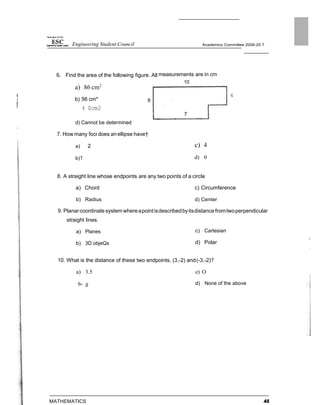Engineering Student Council Academics Committee 2006-20 7
6. Find the area of the following figure. All measurements are in cm
a) 86 cm2
b) 56 cm* 8
4 0cm2
d) Cannot be determined
7. How many foci does anellipse have†
a) 2
b)1
10
4
c) 4
d) 0
8. A straight line whose endpoints are any two points of a circle
a) Chord c) Circumference
b) Radius d) Center
9. Planarcoordinate system whereapointisdescribedbyitsdistance fromtwoperpendicular
straight lines.
a) Planes
b) 3D objeQs
c) Cartesian
d) Polar
10. What is the distance of these two endpoints, (3,-2) and(-3,-2)?
a) 3.5 e) O
b› g
MATHEMATICS
d) None of the above
 