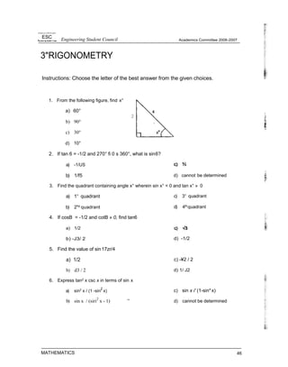 Uniwrs Iy d IM Ph prim
ESC Engineering Student Council
3"RIGONOMETRY
Academics Committee 2006-2007
Instructions: Choose the letter of the best answer from the given choices.
1. From the following figure, find x°
a) 60°
2
b) 90°
c) 30°
d) 10°
2. If tan 6 = -1/2 and 270° fi 0 s 360°, what is sin6?
a) -1/US
b) 1/f5 d) cannot be determined
3. Find the quadrant containing angle x° wherein sin x° < 0 and tan x° » 0
a) 1“ quadrant
b) 2"d quadrant
4. If cosB = -1/2 and cotB » 0, find tan6
a) 1/2
b) -J3/ 2
5. Find the value of sin17zr/4
a) 1/2
b) d3 / 2
6. Express tan2 x csc x in terms of sin x
a) sin2
x / (1 -sin
2
x)
b) sin x / (siri2
x - 1) ”
MATHEMATICS
c) 3“ quadrant
d) 4thquadrant
d) -1/2
c) -¥2 / 2
d) 1/ J2
c) sin x i' (1-sin*x)
d) cannot be determined
46
 