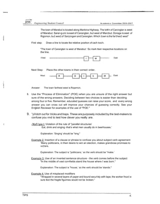 The town of Marabut is located along Marikina Highway. The to¥/n of Carcnglan is west
of Marabut. Sarar›g‹zni is east of Caranglan, but west of Marcbut. Doraga is east of
Rqjomon, bu† wes†of Sarzzngani andCaranglan. Which †own is the far†hes† west*
First step: Draw a line to locate tke relative position of cach too/n.
"The tcwn of Caranglan is west of Marabut.’ So mark tkeir respective locations on
the line.
/Vest East
Next Step: Place the other towns in their correct order.
West East
Answer: The town farthest west is Rojamon.
8. Use the "Process of Elimination" (POE) when you are unsure of the right answer but
sure of the wrong answers. Deciding between two choices is easier than deciding
among four or five. Remember, educated 9uesses can raise your score, and every wrong
answer you can cross out will improve your chances of guessing correctly. See your
En9lish Reviewer for examples of the use of "POE."
9. ”yVotch out for tricks and traps. These are purposely included by the test-makers to
confuse you nnd to test how clever you really are.
/Kofipie I: Violation of the rule of "parallel structures’
Eat, drink and singing -that’s what men usually do in beerhouses.’
Explanation: ’Singing’ should be "sing."
Example 2: Insertion of a clause or phrase to confuse you about subject-verb agreement
’Many politicians, in their desire to win an election, makes grandiose promises to
vo†ers.
Explanation: The subject is "politicians,’ so the verb should be "make.’
Examp(e 3: Use of an inverted sentence structure - the verb comes before the subject
"In the middle of vast cornfields stand the house where I was born.°
Explanation: The subject is "house,’ so the verb should be 'stands."
Example 4: Use of misplaced modifiers
*Wrapped in several layers of paper and bound secur'ely with tape, the worker frxzc!.e
sure tkot the fragile figurines would not be broken.“
TIPS
 