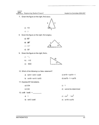 7. Given the figure on the right, find cos a.
c) 1/3
d) 0
8. Given the figure on the right, find angle p.
a) 90”
c) 60O
d) 30°
9. Given the figure on the right, find x.
a) ’/,
b) -1/2
c) 43/2
10. Which of the following is a false statement?
a) tan6 = sin6 / cosB
b) cot B = sin 6 / cotEi
11. Express30°intoradians.
a) 0.54
b) 0.52
12. cotB / tanB =
a) 1
b) sin0 / cos6
MATHEMATICS
c} sin*6 + cos26 = 1
d) csc2
6 - 1 = cot*6
c) 1
d) cannot be determined
e) cos2 / sin2
d) sin*B / cos2
B
47
30°
Engineering Student Council Academ1cs Committee 2006-2007
 