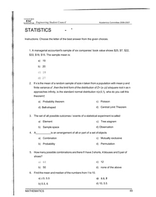 STATISTICS - '
Instructions: Choose the letter of the best answer from the given choices.
1. A managerial accountant's sample of six companies’ book value shows $25, $7, $22,
$33, $18, $15. The sample mean is:
a) 19
b) 20
c) 18
d) 27
2. If x is the mean of a random sample of size n taken from a population with mean p and
finite variance a*, then the limit form of the distribution of Z= (x- p)/ a/square root n as n
approaches infinity, is the standard normal distribution n(z;0,1j. wha do you call this
theorem†
a) Probability theorem
d) Bell-shaped
c) Poisson
d) Central Limit Theorem
3. The set of all possible outcomes / events of a statistical experiment iscalled
a) Element c) Tree aiagram
b) Sample space d) Observation
4. A is an arrangement of all or part of a set ofobjects
a) Combination
b) Probability
c) Mutually exclusive
d) Permutation
5. How many possible combinations are thereif I have 3 shorts, 4 blouses and 5 pair of
shoes?
a) 60
b) 50
6. Find the mean andmedian of the numbers from 1 to 10.
a} J.S, S.S
b) 5.5, 6
MATHEMATICS
c) 12
d) none of the above
d) 10, 5.5
49
Engineering Student Council
 