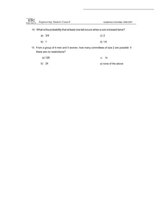 ‘ Fig sil o li Philippi
ESC Engineering Student Council Academics Committee 2006-2007
14. What istheprobability that at least onetail occurs when a coin istossed twice?
a) 3/4 c) 2
b) 1 d) 1/4
15. From a group of 4 men and 5 women, how many committees of size 2 are possible if
there are no restrictions?
a) 126
b) 24
c) 36
a) none of the above
 