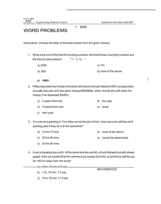 WORD PROBLEMS
.• srrnn
Instructions: Choose the letter of the best answer from the given choices.
1. What isthe sum of the first 20counting numbers, the first 20even counting numbers and
the first 20 odd numbers? '°*• °c ^o •
a) 2300
d) 650
d) 790
e} none of the above
2. If Maydeposited hermoneyinthebank whohasanannual interest of 50% compounded
annually last year and has plans to4uya›660006ike, when should she with draw her
money if he deposited $4000†
a) 2 years fromnow
b) 10 years from now
c) next year
d) this year
e) never
3. If Ju can do a painting in 7hrs, May can do the job in8 hrs. How many hrs will they do 9
painting jobs if they do it at the sametime?
a) 33 hrs 17 mins
b) 33 hrs 40 mins
c) 33 hrs 36 mins
d) none of the above
e) cannot be determined
4. A car istraveling due north. At the same time the car left, a truck followed but with slower
speed. If the car travels 60 km/hr and the truck travels 23 km/hr, at what time will the car
be 100 km away from the truck†
a) 2 hrs, 42 min, 9.7 sec
b) 1 hr, 18 min, 7.5 sec
c} 3 hrs, 23 min, 11.4 sec
MATHEMATICS
Engineering Student Council
 