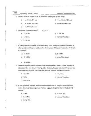 IJniwrs ny ol M Ph d
5. What if the truck travels south, at what time will they be 100 km apart?
a) 1 hr, 13 min, 5.1 sec
b) 1 hr, 12min, 17.3 sec
c) 1 hr, 17 min, 6.3 sec
6. What if the truck travels west‘7 ‹ ’• • ‹•’ ‘-°
a) 3.120 hrs
b) 1.500 hrs
c) 2.700 hrs
d) 1 hr, 15 min, 12.3sec
e) none of the above
d) 4.790 hrs
e) none of the above
7. A rowing team is competing on a river flowing 15 ft/s. If they are traveling upstream, at
what speed must they row relative tothe flowing water if they want to beat the 20 ft mark
in 1 minute?
a) 15 2/3ft/s
b) 18 1/3ft/s
d) 15 1/3 ft/s
e) none of the above
8. The team realized that it iseasier to travel downstream but there’s a catch. There’s an
obstacle on the way about 10 ft long. At the obstacle, they can only travel 1his. how fast
must they be going after the obstacle to beat the 1-minute time with 20 ft mark†
a) 14.8 ft/s
b} 7.4 his
c) —14.8fUs
d) -7.4Ms
e) none of the above
9. A pail, cylindrical in shape, with 2 ft inner diameter and 3 ft. height is being filled with
water. How much discharge must the hose supply to the pail for it to be filled within 5
miiiutes?
b) 0.^ w ft*/s
c) 0.01zr ft*/s
'‹
d) 0.oo1zr ft*/s
e) »«ne of the above
 