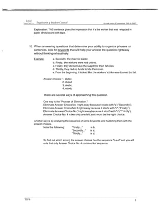 Explanation: ThiS sentence gives the impression that it‘s the worker that was wrapped in
paper ctnds bound with tape.
10. When answering questions that determine your ability to organize phrases or
, sentences, look for keywords that u/ill help your answer the question rightaway
without thinkingexhaustively.
Example: a. Secondly, they had no leader.
b. Firstly, †he workers were no† uni†ed.
c. Finally, they did not kave the support of their fah›ilies.
d. Thirdly, they had no funds to tide them over.
e. From the beginning, it looked like †he workers’ s†rike was doomed †o fail.
Answer choices: 1. abdec
2. cbead
3. deabc
4. ebodc
There are several ways of approaching this question.
One way is the "Process of Elimination: "
Eliminate Answer Choice No.1right away because it stabs with "a’ (”Secondly’).
Eliminate Answer Choice Mo.2 right away because it starts with "c" {”Finally°).
Eliminate AnswerChoiceNo.3rightawaybecauseit stort5 with"d’ (”Thirdly’).
Answer Choice No. 4 is tke only one left,so it must be the right choice.
Another way is by analyzing the sequence of some keywords and huztching them with the
answer choises.
Note the following: "Firstly...° is b;
"Secondly...° is a;
"Thirdly..." is d.
So find out which among the answer choices has the sequence "b-a-d" and you will
note that only Answer Choice No. 4 contains tkat sequence.
TIPS
 