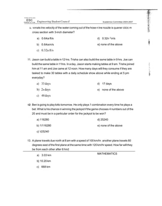 tIr+ñer$ry of he Ph I ppries
ESC Engineering Student Council Academics Committee 2006-2007
u. vvnats tne velocity of the water coming out of the hose n tne nozzle is quaner ciicic m
cross section with 3-inch diameter?
a) 0.64a ft/s
b) 0.64ain/s
c) 0.32a ft/s
d) 0.32n 2
in/s
e} none of the above
11. Jason can build a table in12 hrs. Trisha can also build the ssme table in 9 hrs. Joe can
build the same table in11hrs. In aday, Jason starts making tables at 9 am. Trisha joined
him at 11 am and Joe came at 12 noon. How many days will they consume if they are
tasked to make 30 tables with a daily schedule show above while ending at 5 pm
everyday?
a) 33days
b) 2sdays
c) 48days
d) 17 days
e) none of the above
Ben isgoing to playlotto tomorrow. He only plays 1 combination every time he plays a
bet. What is his chance in winning the jackpot if the game chooses 4 numbers out of the
20 and must be in a particular order for the jackpot to be won?
a) 116280
b) 1/116280
c) I25240
d} 25240
e) none of the above
13. A plane travels due north at 8 am with a speed of 100 km/hr. another plane travels 60
degrees east of the first plane at the same time with 120 km/hr speed. How far will they
be from each other after 6 hrs†
a) 3.03 km
b} 10.20 km
c) 668 km
MATHEMATICS
 
