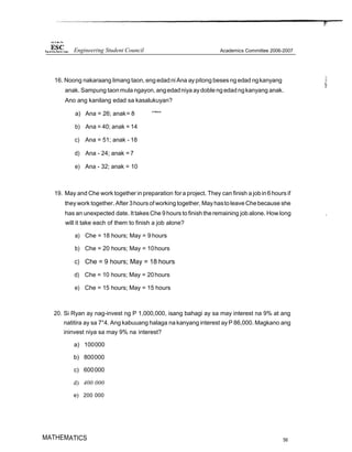 16. Noong nakaraang limang taon, eng edadni Ana aypitong beses ng edad ngkanyang
anak. Sampung taonmula ngayon, angedadniya aydoble ngedad ngkanyang anak.
Ano ang kanilang edad sa kasalukuyan?
a) Ana = 26; anak= 8 '’"'“'
b) Ana = 40; anak = 14
c) Ana = 51; anak - 18
d) Ana - 24; anak = 7
e) Ana - 32; anak = 10
19. May and Che work together in preparation for a project. They can finish a jobin6hours if
they work together. After 3hours of working together, May hastoleave Chebecause she
has an unexpected date. It takes Che 9 hours to finish theremaining job alone. How long ,
will it take each of them to finish a job alone?
a) Che = 18 hours; May = 9 hours
b) Che = 20 hours; May = 10hours
c) Che = 9 hours; May = 18 hours
d) Che = 10 hours; May = 20hours
e) Che = 15 hours; May = 15 hours
20. Si Ryan ay nag-invest ng P 1,000,000, isang bahagi ay sa may interest na 9% at ang
natitira ay sa 7°4. Ang kabuuang halaga na kanyang interest ay P 86,000. Magkano ang
ininvest niya sa may 9% na interest?
a) 100000
b) 800000
c) 600000
d) 400 000
e) 200 000
MATHEMATICS 56
Engineering Student Council Academics Committee 2006-2007
 