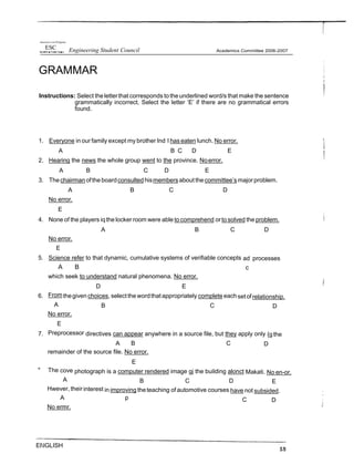 tlnwersaJ ct tin Pfi@pines
ESC Engineering Student Council
GRAMMAR
Academics Committee 2006-2007
Instructions: Select theletterthat corresponds totheunderlined word/s that make the sentence
grammatically incorrect. Select the letter ‘E’ if there are no grammatical errors
found.
1. Everyone in our family except my brother Ind l has eaten lunch. No error.
A B C D E
2. Hearing the news the whole group went to the province. Noerror.
A B C D E
3. Thechairman oftheboardconsulted hismembers aboutthecommittee’smajorproblem.
A B C D
No error.
E
4. None of the players iqthe locker room were able to comprehend orto solved the problem.
A B C D
No error.
E
5. Science refer to that dynamic, cumulative systems of verifiable concepts ad processes
A B c
which seek to understand natural phenomena. No error.
D E
6. Fromthegiven choices, selectthe wordthatappropriately complete eachsetofrelationship.
A B C D
No error.
E
7. Preprocessor directives can appear anywhere in a source file, but they apply only {gthe
A B C D
remainder of the source file. No error.
E
" The cove photograph is a computer rendered image gj the building alonct Makati. No en-or.
A B C D E
Hwever, their interest in improving theteaching of automotive courses have not subsided.
A p C D
No ermr.
ElIGLISH
 