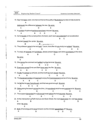 10. Sign has been used, not onlyto enhance thequality of illustrations but also tohelpstudents
A B
distinquish the difference between the two. No error.
C D E
11. A number of optional sections have beeninduced.No error.
A B C D E
12. As he travels on the curved portion of atrack, each racer are subjected to anacceleration
A B C
directed toward the center. No error.
13. The professor cametoherandsaid,°Laura, how often do you study our subject.” No error.
A B C D E
14. To enjoy all rewards and privileqes, please present these card when purchasinq at the store.
A B C D
No error.
E
15. She iqnore the comment and settled ingt herterminal. No error.
A B C O E
16. Everyone except Ernie and Bert have seen the film. No error.
A B C D E
17. Finally he winked up atKarel, andthen bothhiseyes closed. No error.
A B C D E
18. Thelieutenant smiles andseemed toenjoytheCommissioner’ssense of irony.No error.
A B C D E
19. He felt like he was?yinq though; andthat wasgood enough. No error.
A B C D E
20. Sitting along thebeach acrosstheclinic,Litowondered whathewassuppose todo.No error.
A B C D E
21. Thesuspect demanded fora20minute break before thetrial resumes. Noerror.
A B ” C O E
22. At the intersection g{Raft Avenue and Stock Street, the road dead-ends at a vast two storey
A B C D
shed. No error.
E
23. Both of hisbodyguards move forward, but the minister waved them off. No error.
A B C D E
ENGLISH 59
Etigineering Student Council
 