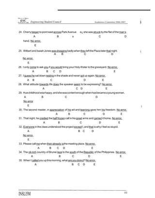 24. Cherrybeqan topoint eastacrossPark Avenue e¿ she was struck by the flat of the man’s
A B s C D
hand. No error.
E
25. Wilbert and IsaiahJones wasdraqginq badlywhentheyleftthePlaza laterthat night.
A B C D
No error.
E
26. I only come to ask you if you would bring your Holy Water tothe graveyard. No error.
A B C D E
27. I guesshe sat down restinq inthe shade and never qot up again. No error.
A B C D E
28. What attitude towards life does the speaker seem to be expressing? No error.
A C D E
29. Huechildhoodwsahappy,andshewascontentenoughwhenhsebecame ayoungwoman.
A B C D
No error
E
30. The second master, in appreciation of his wit and learning gave him his freedom. No error.
A B C D E
31. That night, he cradled the half frozen calf inhisqreat arms and carried it home. No error.
A B C D E
32. Everyone inthe class understood theproject except I,and that iswhy I feel so stupid.
A B C D
No error.
E
33. Please callmewhentheiralready jgthemeeting place. No error.
A B C D E
34. The oil-rich country of Brunei lays to the south of the Republic of the Philippines. No error.
A B C D E
35. WhenI called youupthismorning, what areyoudoinct?No error.
A B C D E
INSLl5M °°
Engineering Student Council
 