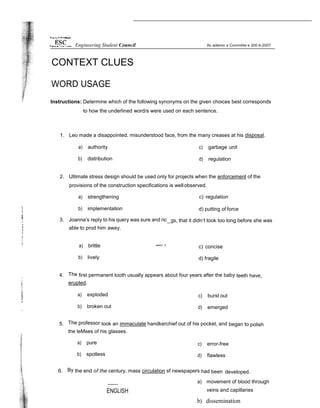 CONTEXT CLUES
WORD USAGE
Instructions: Determine which of the following synonyms on the given choices best corresponds
to how the underlined word/s were used on each sentence.
1. Leo made a disappointed, misunderstood face, from the many creases at his disposal.
a) authority
b) distribution
c) garbage unit
d) regulation
2. Ultimate stress design should be used only for projects when the enforcement of the
provisions of the construction specifications is wellobserved.
a) strengthening c) regulation
b) implementation d) putting of force
3. Joanna’s reply to his query was sure and ric
able to prod him away.
gs, that it didn’t took too long before she was
a) brittle
b) lively
*"°‘ ” c) concise
d) fragile
4. The first permanent tooth usually appears about four years after the baby teeth have
erupted.
a) exploded
b) broken out
c) burst out
d) emerged
5. The professor took an immaculate handkerchief out of his pocket, and began to polish
the leMses of his glasses.
a) pure
b) spotless
c) error-free
d) flawless
6. By the end of the century, mass circulation sf newspapers had been developed.
ENGLISH
a) movement of blood through
veins and capillaries
b) dissemination
Engineering Student Council
 