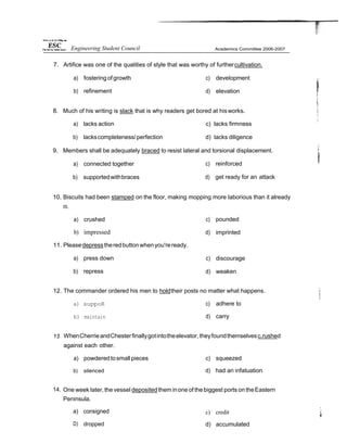 7. Artifice was one of the qualities of style that was worthy of furthercultivation.
a) fostering ofgrowth
b) refinement
c) development
d) elevation
8. Much of his writing is slack that is why readers get bored at hisworks.
a) lacks action c) lacks firmness
b) lackscompleteness/perfection d) lacks diligence
9. Members shall be adequately braced to resist lateral and torsional displacement.
a) connected together
b) supportedwithbraces
c) reinforced
d) get ready for an attack
10. Biscuits had been stamped on the floor, making mopping more laborious than it already
IS.
a) crushed
b) impressed
11. Pleasedepresstheredbuttonwhenyou'reready.
a) press down
b) repress
c) pounded
d) imprinted
c) discourage
d) weaken
12. The commander ordered his men to holdtheir posts no matter what happens.
a) suppoR
b) maintain
c) adhere to
d) carry
WhenCherrieandChesterfinallygotintotheelevator,theyfoundthemselvesc.rushed
against each other.
a) powderedtosmall pieces
b) silenced
c) squeezed
d) had an infatuation
14. One week later, the vessel deposited them inone of the biggest ports ontheEastern
Peninsula.
a) consigned
D) dropped
c) credit
d) accumulated
Engineering Student Council
 