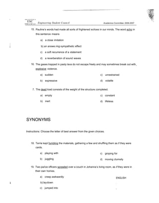 't ttnñrs tJ of if› Pfi Ftp ‹us
ESC Engineering Student Council Academics Committee 2006-2007
15. Pauline’s words had made all sorts of frightened echoes in our minds. The word echo in
this sentence means
a) a close imitation
b) an answe.ring sympathetic effect
c) a soft recurrence of a statement
d) a reverberation of sound waves
16. The gases trapped in pasty lava do not escape freely and may sometimes break out with
explosive violence.
a) sudden
b) expressive
c) unrestrained
d) volatile
7. The dead load consists of the weight of the structure completed.
a) empty
b) inert
SYNONYMS
c) constant
d) lifeless
Instructions: Choose the letter of best answer from the given choices.
18. Terrie kept fumbling the materials, gathering a few and shuffling them as if they were
cards.
a) playing with
b) juggling
c) groping for
d) moving clumsily
19. Two pa/ice officers sprawled over a couch in Johanna’s living room, as if they were in
their own homes.
a) creep awkwardly
b) laydown
c) jumped into
ENGLISH
:
”
 