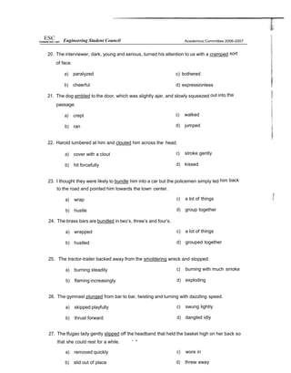 20. The interviewer, dark, young and serious, turned his attention to us with a cramped sort
of face.
a) paralyzed c) bothered
b) cheerful d) expressionless
21. The dog ambled to the door, which was slightly ajar, and slowly squeezed out into the
passage.
a) crept
b) ran
c) walked
d) jumped
22. Harold lumbered at him and clouted him across the head.
a) cover with a clout
b) hit forcefully
c) stroke gently
d) kissed
23. I thought they were likely to bundle him into a car but the policemen simply led him back
to the road and pointed him towards the town center.
a) wrap
b) hustle
24. The brass bars are bundled in two’s, three’s and four’s.
a) wrapped
b) hustled
c) a lot of things
d) group together
c) a lot of things
d) grouped together
25. The tractor-trailer backed away from the smoldering wreck and stopped.
a) burning steadily
b) flaming increasingly
c) burning with much smoke
d) exploding
26. The gymnast plunged from bar to bar, twisting and turning with dazzling speed.
a) skipped playfully
b) thrust forward
c) swung lightly
d) dangled idly
27. The lfugao lady gently slipped off the headband that held the basket high on her back so
that she could rest for a while. ” “”
a) removed quickly
b) slid out of place
c) wore in
d) threw away
Engineering Student Council
 
