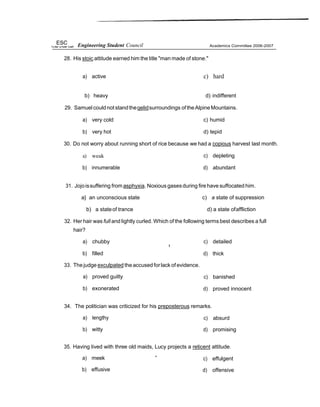 ESC Engineering Student Council
28. His stoic attitude earned him the title "man made of stone."
Academics Committee 2006-2007
a) active c) hard
b) heavy d) indifferent
29. Samuelcouldnotstandtheqelidsurroundings oftheAlpineMountains.
a) very cold c) humid
b) very hot d) tepid
30. Do not worry about running short of rice because we had a copious harvest last month.
a) weak
b) innumerable
c) depleting
d) abundant
31. Jojoissuffering from asphyxia. Noxious gasesduring fire have suffocated him.
a} an unconscious state c) a state of suppression
b) a stateof trance d) a state ofaffliction
32. Her hair was full and lightly curled. Which of the following terms best describes a full
hair?
a) chubby
b) filled
33. Thejudge exculpated theaccused forlack ofevidence.
a) proved guilty
b) exonerated
c) detailed
d) thick
c) banished
d) proved innocent
34. The politician was criticized for his preposterous remarks.
a) lengthy
b) witty
c) absurd
d) promising
35. Having lived with three old maids, Lucy projects a reticent attitude.
a) meek ”
b) effusive
c) effulgent
d) offensive
 