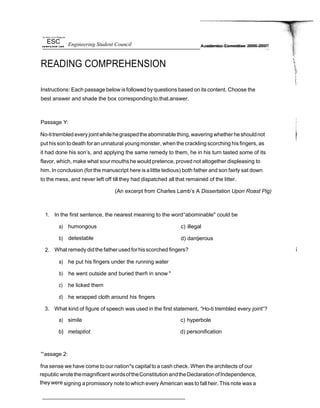tJn etsX/ e/ lf›e Pfr@pries
ESC Engineering Student Council
READING COMPREHENSION
A cademics Committee 2006-2007
Instructions: Each passage below isfollowed by questions based on its content. Choose the
best answer and shade the box correspondingto.that.answer.
Passage Y:
No-titrembled everyjointwhilehegraspedtheabominable thing,wavering whetherheshouldnot
put his son todeath for anunnatural youngmonster, when the crackling scorching his fingers, as
it had done his son’s, and applying the same remedy to them, he in his turn tasted some of its
flavor, which, make what sour mouths he wouldpretence, proved not altogether displeasing to
him. In conclusion (for the manuscript here isalittte tedious) both father and son fairly sat down
to the mess, and never left off till they had dispatched all that remained of the litter.
(An excerpt from Charles Lamb’s A Dissertation Upon Roast Pig)
1. In the first sentence, the nearest meaning to the word“abominable" could be
a) humongous c) illegal
b) detestable d) dan9erous
2. What remedy didthe fatherusedforhisscorched fingers?
a) he put his fingers under the running water
b) he went outside and buried therñ in snow "
c) he licked them
d) he wrapped cloth around his fingers
3. What kind of figure of speech was used in the first statement, “Ho-ti trembled every joint“?
a) simile c) hyperbole
b} metaptiot d) personification
'°assage 2:
fna sense we have come to our nation*s capital to a cash check. When the architects of our
republic wrotethemagnificentwordsoftheConstitution andtheDeclarationofIndependence,
theywere signing apromissory note towhich every American wasto fall heir. This note was a
 