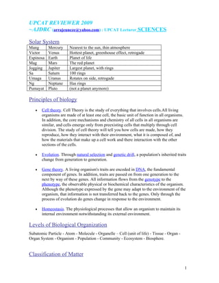 UPCAT REVIEWER 2009
~AJDRC (arrajeuneze@yahoo.com) : UPCAT Lecturer SCIENCES

Solar System
Mang       Mercury     Nearest to the sun, thin atmosphere
Victor     Venus       Hottest planet, greenhouse effect, retrogade
Espinosa   Earth       Planet of life
Mag        Mars        The red planet
Jogging    Jupiter     Largest planet, with rings
Sa         Saturn      100 rings
Umaga      Uranus      Rotates on side, retrogade
Ng         Neptune     Has rings
Pumayat    Pluto       (not a planet anymore)

Principles of biology
   •   Cell theory. Cell Theory is the study of everything that involves cells.All living
       organisms are made of at least one cell, the basic unit of function in all organisms.
       In addition, the core mechanisms and chemistry of all cells in all organisms are
       similar, and cells emerge only from preexisting cells that multiply through cell
       division. The study of cell theory will tell you how cells are made, how they
       reproduce, how they interact with their environment, what it is composed of, and
       how the materials that make up a cell work and there interaction with the other
       sections of the cells.

   •   Evolution. Through natural selection and genetic drift, a population's inherited traits
       change from generation to generation.

   •   Gene theory. A living organism's traits are encoded in DNA, the fundamental
       component of genes. In addition, traits are passed on from one generation to the
       next by way of these genes. All information flows from the genotype to the
       phenotype, the observable physical or biochemical characteristics of the organism.
       Although the phenotype expressed by the gene may adapt to the environment of the
       organism, that information is not transferred back to the genes. Only through the
       process of evolution do genes change in response to the environment.

   •   Homeostasis. The physiological processes that allow an organism to maintain its
       internal environment notwithstanding its external environment.

Levels of Biological Organization
Subatomic Particle - Atom - Molecule - Organelle – Cell (unit of life) - Tissue - Organ -
Organ System - Organism - Population - Community - Ecosystem - Biosphere.


Classification of Matter

                                                                                               1
 