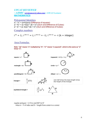 UPCAT REVIEWER
~AJDRC (arrajeuneze@yahoo.com) : UPCAT Lecturer
MATHEMATICS

Polynomial Identities
a 2 - b 2 = (a+b)(a-b) (Difference of squares)
a 3 +b 3 = (a +b)(a 2- ab + b 2) (Sum and Difference of Cubes)
a 3 -b 3 = (a -b)(a 2+ab + b 2) (Sum and Difference of Cubes)
Complex numbers
i 4k = 1; i (4k+1) = i; i (4k+2) = -1; i (4k+3) = -i (k = integer)


Area Formulas
Note: "ab" means "a" multiplied by "b". "a2" means "a squared", which is the same as "a"
times "a".




square = a 2                                    trapezoid = h/2 (b1 + b2)




rectangle = ab                                  circle = pi r 2




parallelogram = bh                              ellipse = pi r1 r2



                                                     one half times the base length times
triangle =
                                                     the height of the triangle




equilateral triangle =




regular polygon = (1/2) n sin(360°/n) S2
  when n = # of sides and S = length from center to a corner




                                                                                            6
 