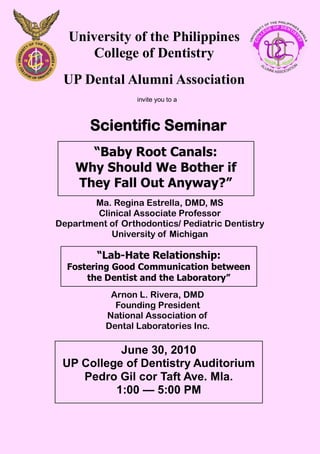 University of the Philippines
      College of Dentistry
 UP Dental Alumni Association
                  invite you to a



       Scientific Seminar
      “Baby Root Canals:
    Why Should We Bother if
    They Fall Out Anyway?”
        Ma. Regina Estrella, DMD, MS
        Clinical Associate Professor
Department of Orthodontics/ Pediatric Dentistry
           University of Michigan

         “Lab-Hate Relationship:
  Fostering Good Communication between
      the Dentist and the Laboratory”
            Arnon L. Rivera, DMD
             Founding President
           National Association of
           Dental Laboratories Inc.

           June 30, 2010
 UP College of Dentistry Auditorium
    Pedro Gil cor Taft Ave. Mla.
          1:00 — 5:00 PM
 