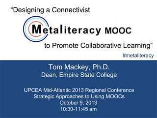 1
Tom Mackey, Ph.D.
Dean, Empire State College
#metaliteracy
UPCEA Mid-Atlantic 2013 Regional Conference
Strategic Approaches to Using MOOCs
October 9, 2013
10:30-11:45 am
“Designing a Connectivist
to Promote Collaborative Learning”
MOOC
 