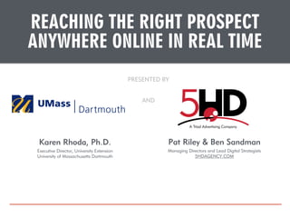 REACHING THE RIGHT PROSPECT 
ANYWHERE ONLINE IN REAL TIME 
PRESENTED BY 
AND 
Karen Rhoda, Ph.D. 
Executive Director, University Extension 
University of Massachusetts Dartmouth 
Pat Riley & Ben Sandman 
Managing Directors and Lead Digital Strategists 
5HDAGENCY.COM 
 