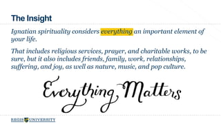 The Insight 
Ignatian spirituality considers everything an important element of 
your life. 
That includes religious services, prayer, and charitable works, to be 
sure, but it also includes friends, family, work, relationships, 
suffering, and joy, as well as nature, music, and pop culture. 
 