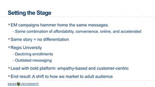 Setting the Stage 
EM campaigns hammer home the same messages. 
– Some combination of affordability, convenience, online, and accelerated 
Same story = no differentiation 
Regis University 
– Declining enrollments 
–Outdated messaging 
Lead with bold platform: empathy-based and customer-centric 
End result: A shift to how we market to adult audience 
4 
 